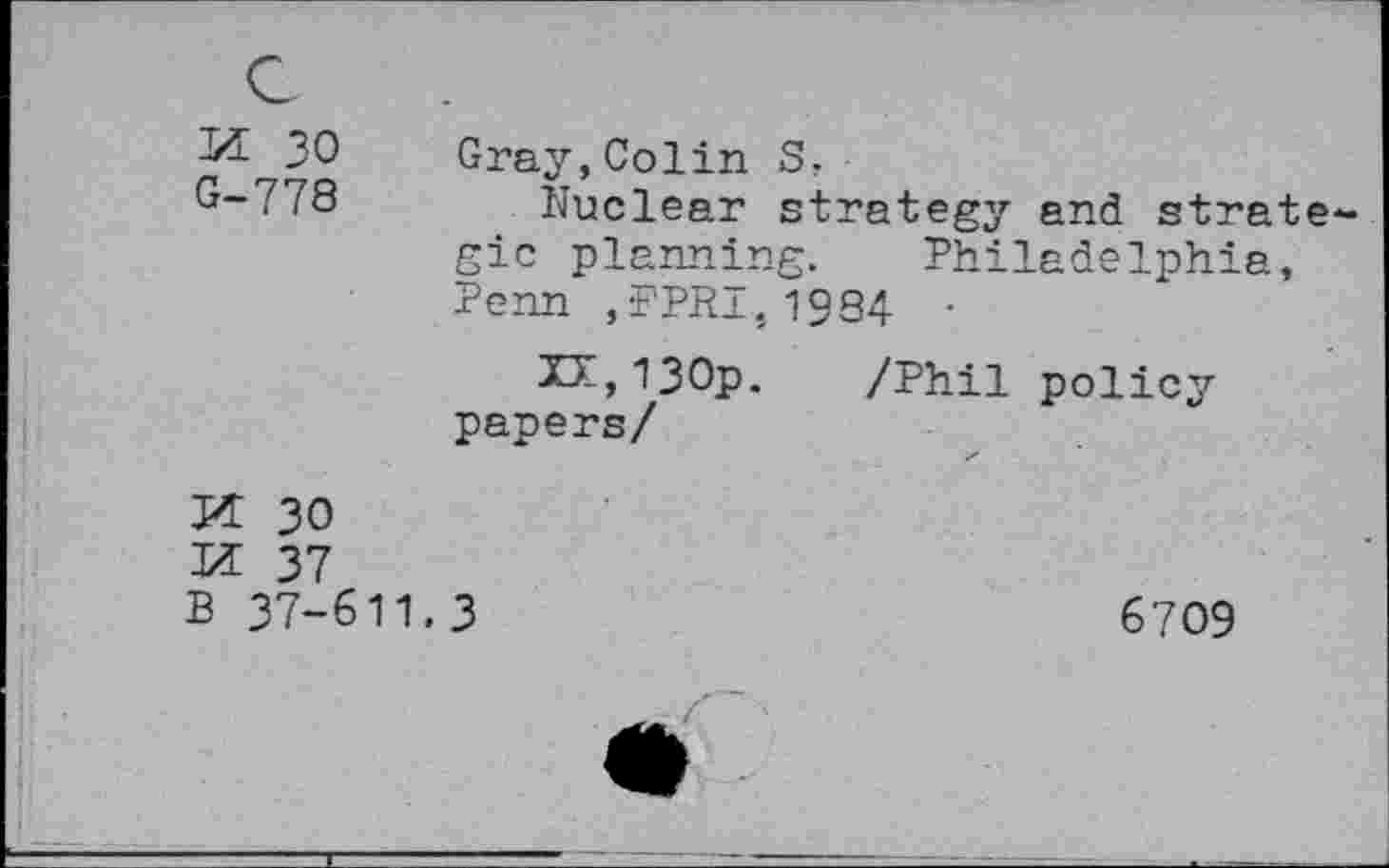 ﻿55 30 G-778
Gray,Colin S.
Nuclear strategy and strategic planning. Philadelphia, Penn ,FPRi,1984 ■
xr,i30p. papers/
/Phil policy
M 30 55 37 B 37-611
3
6709